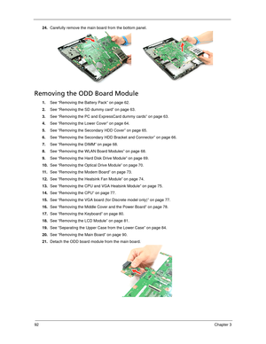 Page 10292Chapter 3
24.Carefully remove the main board from the bottom panel. 
Removing the ODD Board Module
1.See “Removing the Battery Pack” on page 62.
2.See “Removing the SD dummy card” on page 63.
3.See “Removing the PC and ExpressCard dummy cards” on page 63.
4.See “Removing the Lower Cover” on page 64.
5.See “Removing the Secondary HDD Cover” on page 65.
6.See “Removing the Secondary HDD Bracket and Connector” on page 66.
7.See “Removing the DIMM” on page 68.
8.See “Removing the WLAN Board Modules” on...