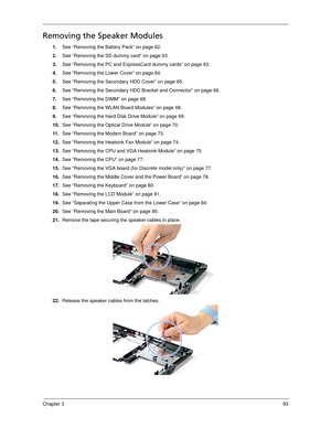 Page 103Chapter 393
Removing the Speaker Modules
1.See “Removing the Battery Pack” on page 62.
2.See “Removing the SD dummy card” on page 63.
3.See “Removing the PC and ExpressCard dummy cards” on page 63.
4.See “Removing the Lower Cover” on page 64.
5.See “Removing the Secondary HDD Cover” on page 65.
6.See “Removing the Secondary HDD Bracket and Connector” on page 66.
7.See “Removing the DIMM” on page 68.
8.See “Removing the WLAN Board Modules” on page 68.
9.See “Removing the Hard Disk Drive Module” on page...