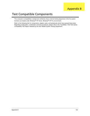 Page 173Appendix B163
This computer’s compatibility is tested and verified by Acer’s internal testing department. All of its system 
functions are tested under Windows® XP Home, Windows® XP Pro environment. 
Refer to the following lists for components, adapter cards, and peripherals which have passed these tests. 
Regarding configuration, combination and test procedures, please refer to the TravelMate 7720/7320 Series 
Compatibility Test Report released by the Acer Mobile System Testing Department.
Test...