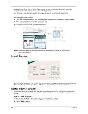 Page 3828Chapter 1
Double (verticle), Triple (primary at left), Triple (primary at right), or Quad Acer Gridvista is dual-display 
compatible, allowing two displays to be partitioned independently.
Acer Gridvista is dual-display compatible, allowing two displays to be partitioned independently.
AcerGridVista is simple to set up:
1.    Run Acer GridVista and select your preferred screen configuration for each display from the task bar.
2.Drag and drop each window into the appropriate grid.
3.Enjoy the...