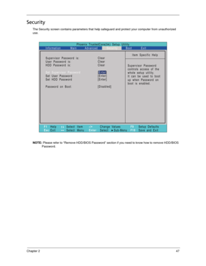 Page 57Chapter 247
Security
The Security screen contains parameters that help safeguard and protect your computer from unauthorized 
use.
NOTE: Please refer to “Remove HDD/BIOS Password” section if you need to know how to remove HDD/BIOS 
Password.
Phoenix TrustedCore(tm) Setup Utility
Main
Item Specific Help
Supervisor Password
controls access of the
whole setup utility.
Itcanbeusedtoboot
up when Password on
boot is enabled. Supervisor Password s:
User Password s:
:
Set User Password
Set Password
Password on...