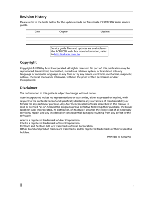 Page 2II: 
Revision History
Please refer to the table below for the updates made on Travelmate 7730/7730G Series service 
guide.
Copyright
Copyright © 2008 by Acer Incorporated. All rights reserved. No part of this publication may be 
reproduced, transmitted, transcribed, stored in a retrieval system, or translated into any 
language or computer language, in any form or by any means, electronic, mechanical, magnetic, 
optical, chemical, manual or otherwise, without the prior written permission of Acer...