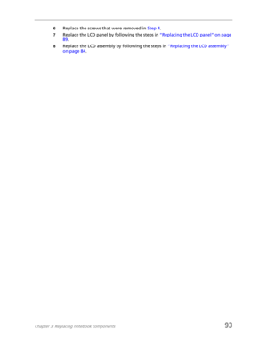 Page 101Chapter 3: Replacing notebook components93
6Replace the screws that were removed in Step 4.
7Replace the LCD panel by following the steps in “Replacing the LCD panel” on page 
89.
8Replace the LCD assembly by following the steps in “Replacing the LCD assembly” 
on page 84. 