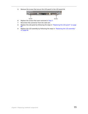 Page 103Chapter 3: Replacing notebook components95
5Remove the screws that secure the LCD panel to the LCD panel lid.
6Replace the screws that were removed in Step 5.
7Reconnect the connector from the web cam.
8Replace the LCD panel by following the steps in “Replacing the LCD panel” on page 
89.
9Replace the LCD assembly by following the steps in “Replacing the LCD assembly” 
on page 84.
Screw
Screw 
