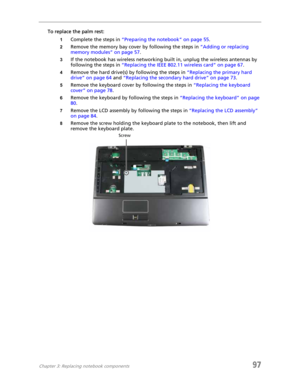 Page 107Chapter 3: Replacing notebook components97
To replace the palm rest:
1Complete the steps in “Preparing the notebook” on page 55.
2Remove the memory bay cover by following the steps in “Adding or replacing 
memory modules” on page 57.
3If the notebook has wireless networking built in, unplug the wireless antennas by 
following the steps in “Replacing the IEEE 802.11 wireless card” on page 67.
4Remove the hard drive(s) by following the steps in “Replacing the primary hard 
drive” on page 64 and “Replacing...