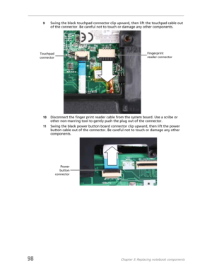 Page 10898Chapter 3: Replacing notebook components
9Swing the black touchpad connector clip upward, then lift the touchpad cable out 
of the connector. Be careful not to touch or damage any other components.
10Disconnect the finger print reader cable from the system board. Use a scribe or 
other non-marring tool to gently push the plug out of the connector.
11Swing the black power button board connector clip upward, then lift the power 
button cable out of the connector. Be careful not to touch or damage any...