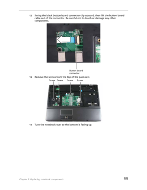 Page 109Chapter 3: Replacing notebook components99
12Swing the black button board connector clip upward, then lift the button board 
cable out of the connector. Be careful not to touch or damage any other 
components.
13Remove the screws from the top of the palm rest.
14Turn the notebook over so the bottom is facing up.
Button board 
connector
Screw Screw Screw Screw 