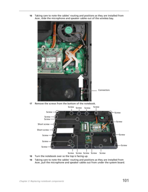 Page 111Chapter 3: Replacing notebook components101
16Taking care to note the cables’ routing and positions as they are installed from 
Acer, slide the microphone and speaker cables out of the wireless bay.
17Remove the screws from the bottom of the notebook.
18Turn the notebook over so the top is facing up.
19Taking care to note the cables’ routing and positions as they are installed from 
Acer, pull the microphone and speaker cables out from under the system board.
Connectors
ScrewScrew
Screw
Screw
Screw...