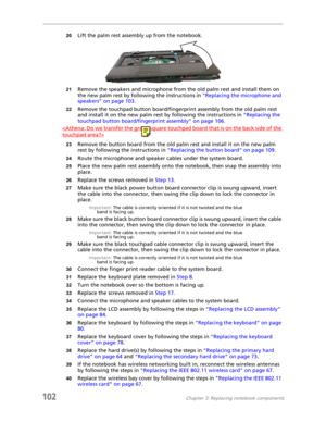 Page 112102Chapter 3: Replacing notebook components
20Lift the palm rest assembly up from the notebook.
21Remove the speakers and microphone from the old palm rest and install them on 
the new palm rest by following the instructions in “Replacing the microphone and 
speakers” on page 103.
22Remove the touchpad button board/fingerprint assembly from the old palm rest 
and install it on the new palm rest by following the instructions in “Replacing the 
touchpad button board/fingerprint assembly” on page 106....