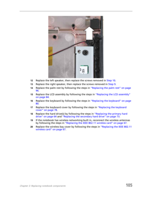 Page 115Chapter 3: Replacing notebook components105
12Replace the left speaker, then replace the screws removed in Step 10.
13Replace the right speaker, then replace the screws removed in Step 9.
14Replace the palm rest by following the steps in “Replacing the palm rest” on page 
96.
15Replace the LCD assembly by following the steps in “Replacing the LCD assembly” 
on page 84.
16Replace the keyboard by following the steps in “Replacing the keyboard” on page 
80.
17Replace the keyboard cover by following the...