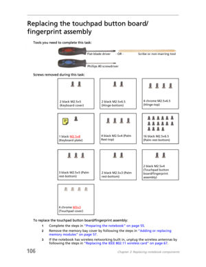 Page 116106Chapter 3: Replacing notebook components
Replacing the touchpad button board/
fingerprint assembly
Tools you need to complete this task:v
Screws removed during this task:
To replace the touchpad button board/fingerprint assembly:
1Complete the steps in “Preparing the notebook” on page 55.
2Remove the memory bay cover by following the steps in “Adding or replacing 
memory modules” on page 57.
3If the notebook has wireless networking built in, unplug the wireless antennas by 
following the steps in...