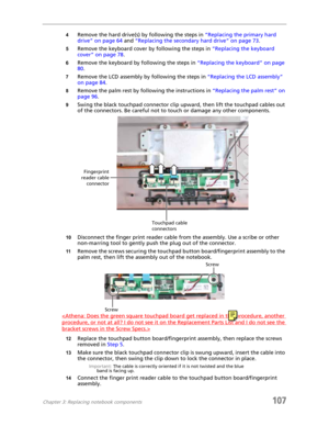 Page 117Chapter 3: Replacing notebook components107
4Remove the hard drive(s) by following the steps in “Replacing the primary hard 
drive” on page 64 and “Replacing the secondary hard drive” on page 73.
5Remove the keyboard cover by following the steps in “Replacing the keyboard 
cover” on page 78.
6Remove the keyboard by following the steps in “Replacing the keyboard” on page 
80.
7Remove the LCD assembly by following the steps in “Replacing the LCD assembly” 
on page 84.
8Remove the palm rest by following the...