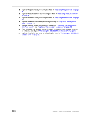Page 118108Chapter 3: Replacing notebook components
15Replace the palm rest by following the steps in “Replacing the palm rest” on page 
96.
16Replace the LCD assembly by following the steps in “Replacing the LCD assembly” 
on page 84.
17Replace the keyboard by following the steps in “Replacing the keyboard” on page 
80.
18Replace the keyboard cover by following the steps in “Replacing the keyboard 
cover” on page 78.
19Replace the hard drive(s) by following the steps in “Replacing the primary hard 
drive” on...