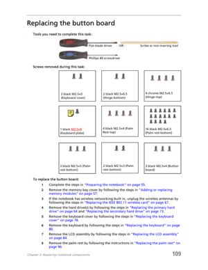 Page 119Chapter 3: Replacing notebook components109
Replacing the button board
Tools you need to complete this task:v
Screws removed during this task:
To replace the button board:
1Complete the steps in “Preparing the notebook” on page 55.
2Remove the memory bay cover by following the steps in “Adding or replacing 
memory modules” on page 57.
3If the notebook has wireless networking built in, unplug the wireless antennas by 
following the steps in “Replacing the IEEE 802.11 wireless card” on page 67.
4Remove the...