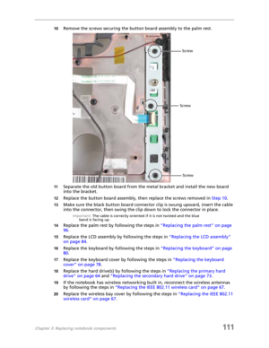 Page 121Chapter 3: Replacing notebook components111
10Remove the screws securing the button board assembly to the palm rest.
11Separate the old button board from the metal bracket and install the new board 
into the bracket.
12Replace the button board assembly, then replace the screws removed in Step 10.
13Make sure the black button board connector clip is swung upward, insert the cable 
into the connector, then swing the clip down to lock the connector in place.
Important: The cable is correctly oriented if it...