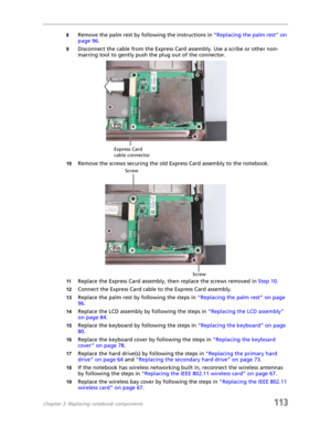 Page 123Chapter 3: Replacing notebook components113
8Remove the palm rest by following the instructions in “Replacing the palm rest” on 
page 96.
9Disconnect the cable from the Express Card assembly. Use a scribe or other non-
marring tool to gently push the plug out of the connector.
10Remove the screws securing the old Express Card assembly to the notebook.
11Replace the Express Card assembly, then replace the screws removed in Step 10.
12Connect the Express Card cable to the Express Card assembly.
13Replace...