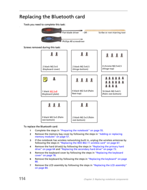 Page 124114Chapter 3: Replacing notebook components
Replacing the Bluetooth card
Tools you need to complete this task:v
Screws removed during this task:
To replace the Bluetooth card:
1Complete the steps in “Preparing the notebook” on page 55.
2Remove the memory bay cover by following the steps in “Adding or replacing 
memory modules” on page 57.
3If the notebook has wireless networking built in, unplug the wireless antennas by 
following the steps in “Replacing the IEEE 802.11 wireless card” on page 67.
4Remove...