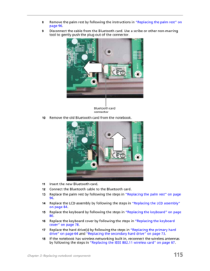 Page 125Chapter 3: Replacing notebook components115
8Remove the palm rest by following the instructions in “Replacing the palm rest” on 
page 96.
9Disconnect the cable from the Bluetooth card. Use a scribe or other non-marring 
tool to gently push the plug out of the connector.
10Remove the old Bluetooth card from the notebook.
11Insert the new Bluetooth card.
12Connect the Bluetooth cable to the Bluetooth card.
13Replace the palm rest by following the steps in “Replacing the palm rest” on page 
96.
14Replace...