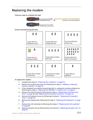 Page 127Chapter 3: Replacing notebook components117
Replacing the modem
Tools you need to complete this task:v
Screws removed during this task:
To replace the modem:
1Complete the steps in “Preparing the notebook” on page 55.
2Remove the memory bay cover by following the steps in “Adding or replacing 
memory modules” on page 57.
3If the notebook has wireless networking built in, unplug the wireless antennas by 
following the steps in “Replacing the IEEE 802.11 wireless card” on page 67.
4Remove the hard drive(s)...