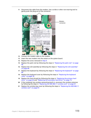 Page 129Chapter 3: Replacing notebook components119
11Disconnect the cable from the modem. Use a scribe or other non-marring tool to 
gently push the plug out of the connector.
12Connect the modem cable to the modem.
13Insert the new modem into the socket on the system board.
14Replace the screw removed in Step 9.
15Replace the palm rest by following the steps in “Replacing the palm rest” on page 
96.
16Replace the LCD assembly by following the steps in “Replacing the LCD assembly” 
on page 84.
17Replace the...
