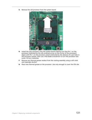 Page 141Chapter 3: Replacing notebook components131
15Remove the old processor from the system board.
16Install the new processor onto the system board making sure that Pin 1 on the 
processor (indicated by the silk-screened arrow on the corner of the processor) 
aligns with Pin 1 on the processor socket (indicated by the absence of a pin hole in 
the processor socket), then use a flat-blade screwdriver to turn the processor lock 
screw 1/2-turn clockwise.
17Remove any thermal grease residue from the cooling...