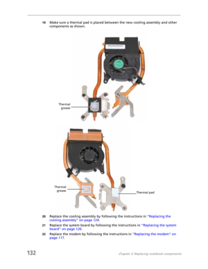 Page 142132Chapter 3: Replacing notebook components
19Make sure a thermal pad is placed between the new cooling assembly and other 
components as shown.
20Replace the cooling assembly by following the instructions in “Replacing the 
cooling assembly” on page 124.
21Replace the system board by following the instructions in “Replacing the system 
board” on page 120.
22Replace the modem by following the instructions in “Replacing the modem” on 
page 117.
Thermal
grease
Thermal
grease
Thermal pad 