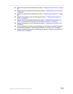 Page 143Chapter 3: Replacing notebook components133
23Replace the palm rest by following the steps in “Replacing the palm rest” on page 
96.
24Replace the LCD assembly by following the steps in “Replacing the LCD assembly” 
on page 84.
25Replace the keyboard by following the steps in “Replacing the keyboard” on page 
80.
26Replace the keyboard cover by following the steps in “Replacing the keyboard 
cover” on page 78.
27Replace the hard drive(s) by following the steps in “Replacing the primary hard 
drive” on...