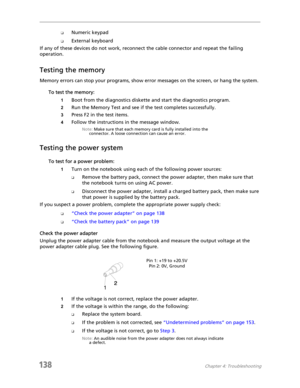 Page 148138Chapter 4: Troubleshooting
❑Numeric keypad
❑External keyboard
If any of these devices do not work, reconnect the cable connector and repeat the failing 
operation.
Testing the memory
Memory errors can stop your programs, show error messages on the screen, or hang the system.
To test the memory:
1Boot from the diagnostics diskette and start the diagnostics program.
2Run the Memory Test and see if the test completes successfully.
3Press F2 in the test items.
4Follow the instructions in the message...