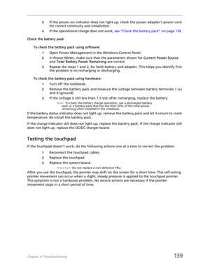 Page 149Chapter 4: Troubleshooting139
3If the power-on indicator does not light up, check the power adapter’s power cord 
for correct continuity and installation.
4If the operational charge does not work, see “Check the battery pack” on page 139. 
Check the battery pack
To check the battery pack using software:
1Open Power Management in the Windows Control Panel.
2In Power Meter, make sure that the parameters shown for Current Power Source 
and Total Battery Power Remaining are correct.
3Repeat the steps 1 and...