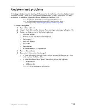 Page 163Chapter 4: Troubleshooting153
Undetermined problems
If the diagnostic test may not identify which adapter or device failed, which installed devices are 
incorrect, whether a short circuit is suspected, or whether the system is inoperative. Use these 
procedures to isolate the failing FRU (do not isolate a non-defective FRU).
Note: Verify that all attached devices are supported by the notebook.
Note: Verify that the power supply being used at the time of the failure is 
operating correctly. (See “Testing...
