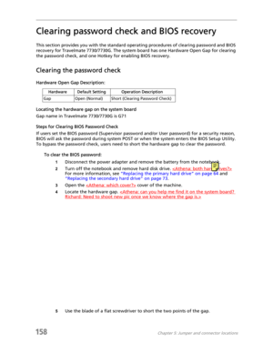 Page 168158Chapter 5: Jumper and connector locations
Clearing password check and BIOS recovery
This section provides you with the standard operating procedures of clearing password and BIOS 
recovery for Travelmate 7730/7730G. The system board has one Hardware Open Gap for clearing 
the password check, and one Hotkey for enabling BIOS recovery.
Clearing the password check
Hardware Open Gap Description:
Locating the hardware gap on the system board
Gap name in Travelmate 7730/7730G is G71
Steps for Clearing BIOS...