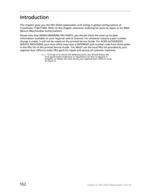 Page 172162Chapter 6: FRU (Field-Replaceable Unit) list
Introduction
This chapter gives you the FRU (field-replaceable-unit) listing in global configurations of 
Travelmate 7730/7730G. Refer to this chapter whenever ordering for parts to repair or for RMA 
(Return Merchandise Authorization).
Please note that WHEN ORDERING FRU PARTS, you should check the most up-to-date 
information available on your regional web or channel. For whatever reasons a part number 
change is made, it will not be noted on the printed...