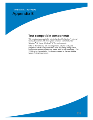 Page 245235
This notebook’s compatibility is tested and verified by Acer’s internal 
testing department. All of its system functions are tested under 
Windows
® XP Home, Windows® XP Pro environment. 
Refer to the following lists for components, adapter cards, and 
peripherals which have passed these tests. Regarding configuration, 
combination and test procedures, please refer to the Travelmate 7730/
7730G series Compatibility Test Report released by the Acer Mobile 
System Testing Department.
Test compatible...