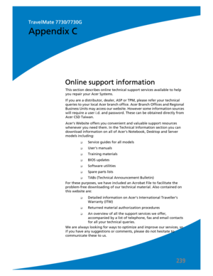 Page 249239
This section describes online technical support services available to help 
you repair your Acer Systems.
If you are a distributor, dealer, ASP or TPM, please refer your technical 
queries to your local Acer branch office. Acer Branch Offices and Regional 
Business Units may access our website. However some information sources 
will require a user i.d. and password. These can be obtained directly from 
Acer CSD Taiwan.
Acers Website offers you convenient and valuable support resources 
whenever you...