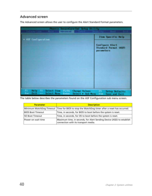 Page 4840Chapter 2: System utilities
Advanced screen
The Advanced screen allows the user to configure the Alert Standard Format parameters.
The table below describes the parameters found on the ASF Configuration sub menu screen.
ParameterDescription
Minimum WatchDog Timeout Time for BIOS to stop the WatchDog timer after a reset has occurred.
BIOS Boot Timeout Time, in seconds, for BIOS to boot before the system is reset.
SO Boot Timeout Time, in seconds, for OS to boot before the system is reset.
Power-on wait...