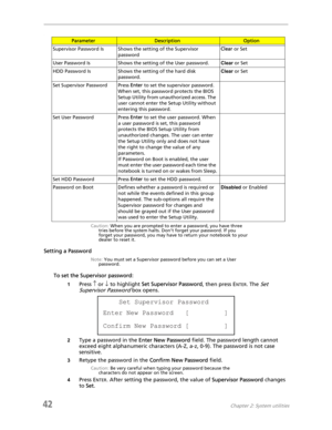 Page 5042Chapter 2: System utilities
.
Caution: When you are prompted to enter a password, you have three 
tries before the system halts. Don’t forget your password. If you 
forget your password, you may have to return your notebook to your 
dealer to reset it.
Setting a Password
Note: You must set a Supervisor password before you can set a User 
password.
To set the Supervisor password:
1Press ↑ or ↓ to highlight Set Supervisor Password, then press ENTER. The Set 
Supervisor Password
 box opens.
2Type a...