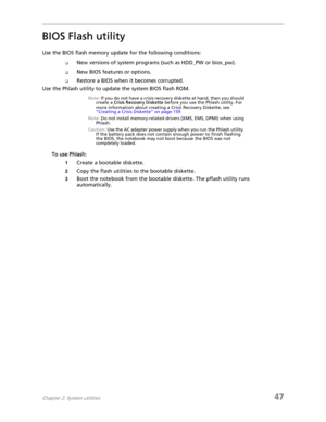Page 55Chapter 2: System utilities47
BIOS Flash utility
Use the BIOS flash memory update for the following conditions:
❑New versions of system programs (such as HDD_PW or bios_pw).
❑New BIOS features or options.
❑Restore a BIOS when it becomes corrupted. 
Use the Phlash utility to update the system BIOS flash ROM.
Note: If you do not have a crisis recovery diskette at hand, then you should 
create a Crisis Recovery Diskette before you use the Phlash utility. For 
more information about creating a Crisis...