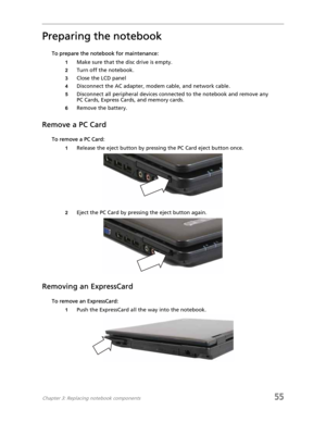 Page 63Chapter 3: Replacing notebook components55
Preparing the notebook
To prepare the notebook for maintenance:
1Make sure that the disc drive is empty.
2Turn off the notebook.
3Close the LCD panel
4Disconnect the AC adapter, modem cable, and network cable.
5Disconnect all peripheral devices connected to the notebook and remove any 
PC Cards, Express Cards, and memory cards.
6Remove the battery.
Remove a PC Card
To remove a PC Card:
1Release the eject button by pressing the PC Card eject button once.
2Eject...