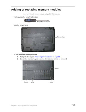 Page 65Chapter 3: Replacing notebook components57
Adding or replacing memory modules
Important: Use only memory modules designed for this notebook.
Tools you need to complete this task:
Locating components:
To add or replace memory modules:
1Complete the steps in “Preparing the notebook” on page 55.
2Loosen the memory bay cover screws (these screws cannot be removed).
Phillips #0 screwdriver
Memory bay
Screw
Screw
Screw Screw 