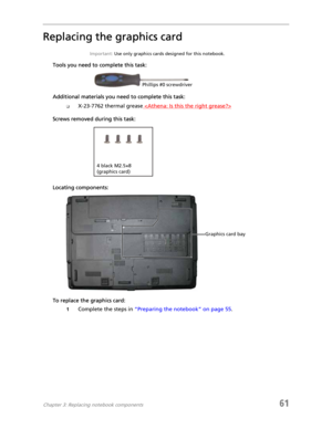 Page 69Chapter 3: Replacing notebook components61
Replacing the graphics card
Important: Use only graphics cards designed for this notebook.
Tools you need to complete this task:
Additional materials you need to complete this task:
❑X-23-7762 thermal grease 
Screws removed during this task:
Locating components:
To replace the graphics card:
1Complete the steps in “Preparing the notebook” on page 55.
Phillips #0 screwdriver
4 black M2.5×8 
(graphics card)
Graphics card bay 