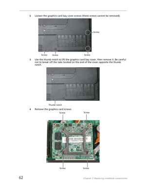 Page 7062Chapter 3: Replacing notebook components
2Loosen the graphics card bay cover screws (these screws cannot be removed).
3Use the thumb notch to lift the graphics card bay cover, then remove it. Be careful 
not to break off the tabs located on the end of the cover opposite the thumb 
notch.
4Remove the graphics card screws.
Screw
Screw
Screw Screw
Thumb notch
ScrewScrew
Screw Screw 