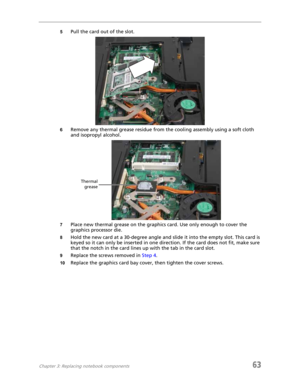 Page 71Chapter 3: Replacing notebook components63
5Pull the card out of the slot.
6Remove any thermal grease residue from the cooling assembly using a soft cloth 
and isopropyl alcohol.
7Place new thermal grease on the graphics card. Use only enough to cover the 
graphics processor die.
8Hold the new card at a 30-degree angle and slide it into the empty slot. This card is 
keyed so it can only be inserted in one direction. If the card does not fit, make sure 
that the notch in the card lines up with the tab in...