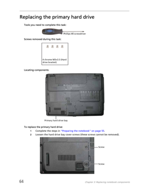 Page 7264Chapter 3: Replacing notebook components
Replacing the primary hard drive
Tools you need to complete this task:
Screws removed during this task:
Locating components:
To replace the primary hard drive:
1Complete the steps in “Preparing the notebook” on page 55.
2Loosen the hard drive bay cover screws (these screws cannot be removed).
Phillips #0 screwdriver
4 chrome M3×3.5 (Hard 
drive bracket)
Primary hard drive bay
Screw
Screw 
