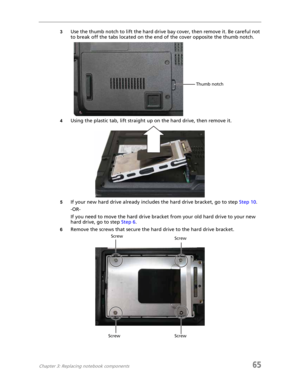 Page 73Chapter 3: Replacing notebook components65
3Use the thumb notch to lift the hard drive bay cover, then remove it. Be careful not 
to break off the tabs located on the end of the cover opposite the thumb notch.
4Using the plastic tab, lift straight up on the hard drive, then remove it.
5If your new hard drive already includes the hard drive bracket, go to step Step 10.
-OR-
If you need to move the hard drive bracket from your old hard drive to your new 
hard drive, go to step Step 6.
6Remove the screws...