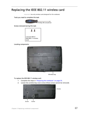 Page 75Chapter 3: Replacing notebook components67
Replacing the IEEE 802.11 wireless card
Important: Use only wireless cards designed for this notebook.
Tools you need to complete this task:
Screws removed during this task:
Locating components:
To replace the IEEE 802.11 wireless card:
1Complete the steps in “Preparing the notebook” on page 55.
2Loosen the wireless bay cover screws (these screws cannot be removed).
Phillips #0 screwdriver
2 chrome M2×3 
(IEEE 802.11 wireless 
card)
Wireless bay
Screw ScrewScrew 