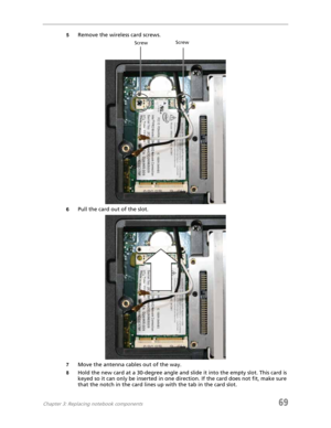 Page 77Chapter 3: Replacing notebook components69
5Remove the wireless card screws.
6Pull the card out of the slot.
7Move the antenna cables out of the way.
8Hold the new card at a 30-degree angle and slide it into the empty slot. This card is 
keyed so it can only be inserted in one direction. If the card does not fit, make sure 
that the notch in the card lines up with the tab in the card slot.
ScrewScrew 