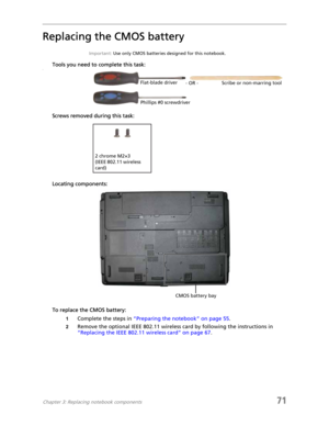 Page 79Chapter 3: Replacing notebook components71
Replacing the CMOS battery
Important: Use only CMOS batteries designed for this notebook.
Tools you need to complete this task:v
Screws removed during this task:
Locating components:
To replace the CMOS battery:
1Complete the steps in “Preparing the notebook” on page 55.
2Remove the optional IEEE 802.11 wireless card by following the instructions in 
“Replacing the IEEE 802.11 wireless card” on page 67.
Flat-blade driver
Scribe or non-marring tool
- OR -...