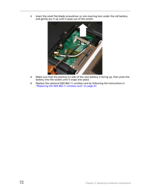 Page 8072Chapter 3: Replacing notebook components
3Insert the small flat-blade screwdriver or non-marring tool under the old battery 
and gently pry it up until it pops out of the socket.
4Make sure that the positive (+) side of the new battery is facing up, then press the 
battery into the socket until it snaps into place.
5Replace the optional IEEE 802.11 wireless card by following the instructions in 
“Replacing the IEEE 802.11 wireless card” on page 67. 