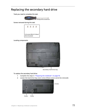 Page 81Chapter 3: Replacing notebook components73
Replacing the secondary hard drive
Tools you need to complete this task:
Screws removed during this task:
Locating components:
To replace the secondary hard drive:
1Complete the steps in “Preparing the notebook” on page 55.
2Loosen the hard drive bay cover screws (these screws cannot be removed).
Phillips #0 screwdriver
4 chrome M3×3.5 (Hard 
drive bracket)
Secondary hard drive bay
Screw ScrewScrew 