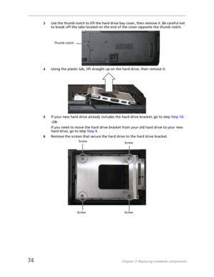 Page 8274Chapter 3: Replacing notebook components
3Use the thumb notch to lift the hard drive bay cover, then remove it. Be careful not 
to break off the tabs located on the end of the cover opposite the thumb notch.
4Using the plastic tab, lift straight up on the hard drive, then remove it.
5If your new hard drive already includes the hard drive bracket, go to step Step 10.
-OR-
If you need to move the hard drive bracket from your old hard drive to your new 
hard drive, go to step Step 6.
6Remove the screws...